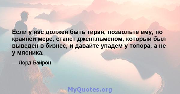 Если у нас должен быть тиран, позвольте ему, по крайней мере, станет джентльменом, который был выведен в бизнес, и давайте упадем у топора, а не у мясника.