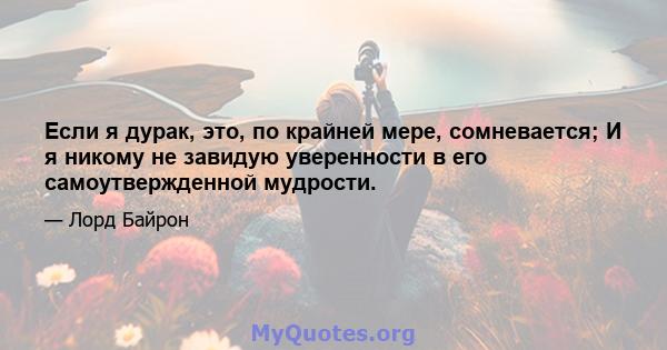 Если я дурак, это, по крайней мере, сомневается; И я никому не завидую уверенности в его самоутвержденной мудрости.