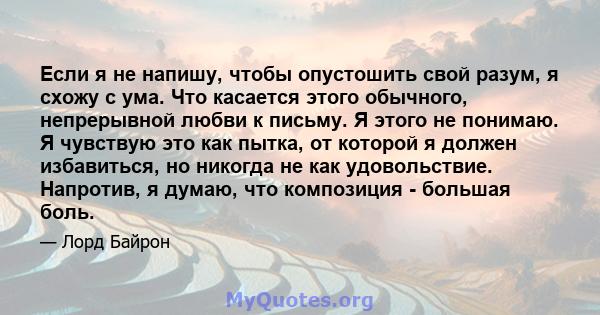 Если я не напишу, чтобы опустошить свой разум, я схожу с ума. Что касается этого обычного, непрерывной любви к письму. Я этого не понимаю. Я чувствую это как пытка, от которой я должен избавиться, но никогда не как