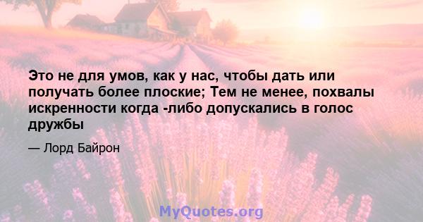 Это не для умов, как у нас, чтобы дать или получать более плоские; Тем не менее, похвалы искренности когда -либо допускались в голос дружбы