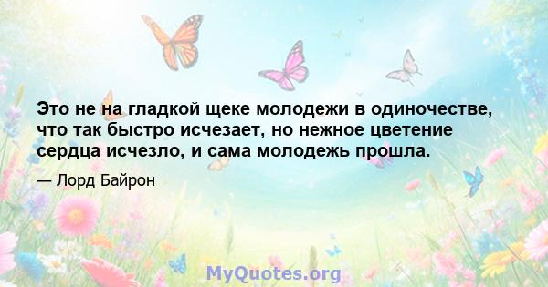 Это не на гладкой щеке молодежи в одиночестве, что так быстро исчезает, но нежное цветение сердца исчезло, и сама молодежь прошла.