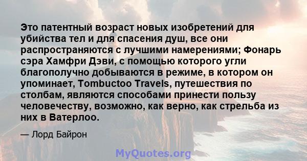 Это патентный возраст новых изобретений для убийства тел и для спасения душ, все они распространяются с лучшими намерениями; Фонарь сэра Хамфри Дэви, с помощью которого угли благополучно добываются в режиме, в котором