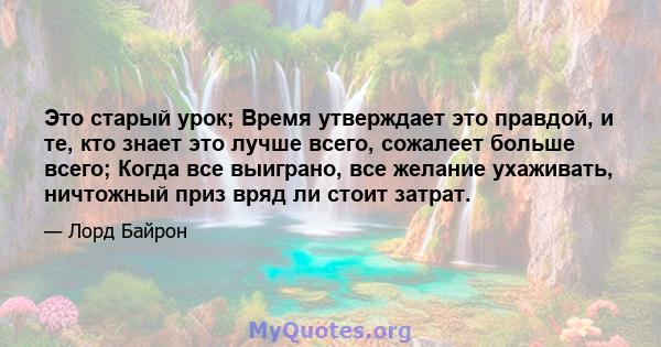 Это старый урок; Время утверждает это правдой, и те, кто знает это лучше всего, сожалеет больше всего; Когда все выиграно, все желание ухаживать, ничтожный приз вряд ли стоит затрат.