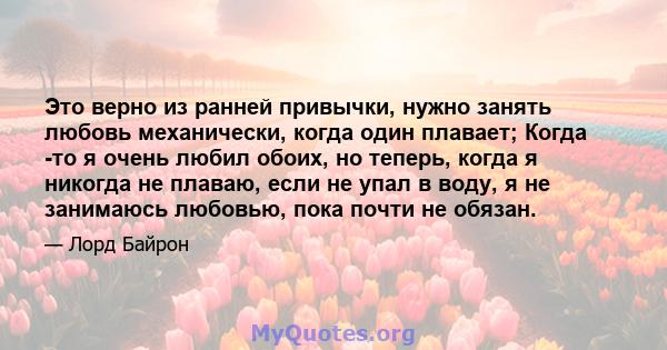 Это верно из ранней привычки, нужно занять любовь механически, когда один плавает; Когда -то я очень любил обоих, но теперь, когда я никогда не плаваю, если не упал в воду, я не занимаюсь любовью, пока почти не обязан.