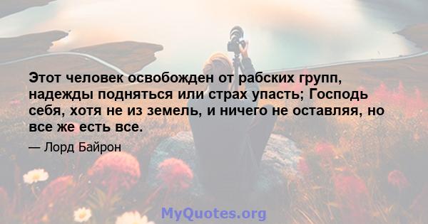 Этот человек освобожден от рабских групп, надежды подняться или страх упасть; Господь себя, хотя не из земель, и ничего не оставляя, но все же есть все.