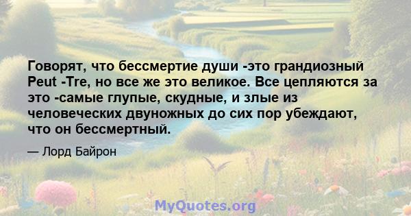 Говорят, что бессмертие души -это грандиозный Peut -Tre, но все же это великое. Все цепляются за это -самые глупые, скудные, и злые из человеческих двуножных до сих пор убеждают, что он бессмертный.