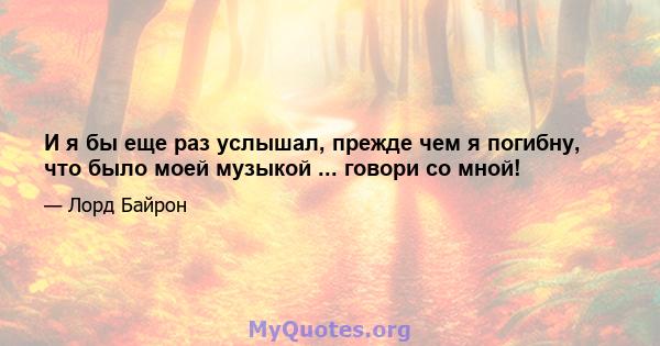 И я бы еще раз услышал, прежде чем я погибну, что было моей музыкой ... говори со мной!