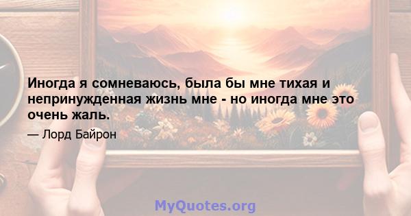 Иногда я сомневаюсь, была бы мне тихая и непринужденная жизнь мне - но иногда мне это очень жаль.