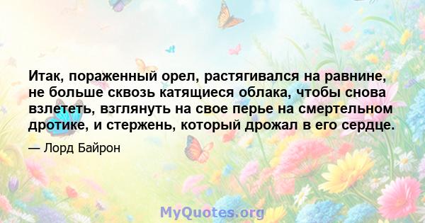 Итак, пораженный орел, растягивался на равнине, не больше сквозь катящиеся облака, чтобы снова взлететь, взглянуть на свое перье на смертельном дротике, и стержень, который дрожал в его сердце.