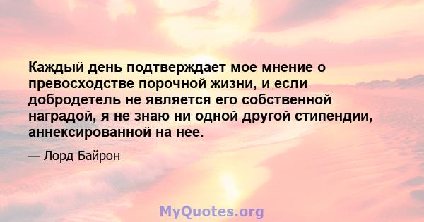 Каждый день подтверждает мое мнение о превосходстве порочной жизни, и если добродетель не является его собственной наградой, я не знаю ни одной другой стипендии, аннексированной на нее.