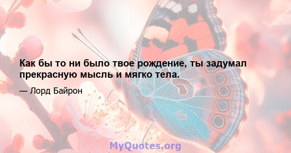 Как бы то ни было твое рождение, ты задумал прекрасную мысль и мягко тела.