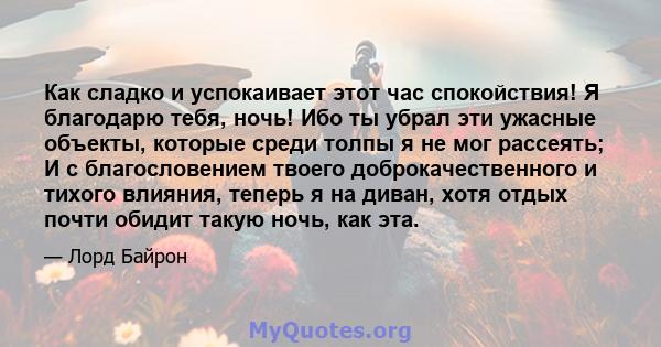 Как сладко и успокаивает этот час спокойствия! Я благодарю тебя, ночь! Ибо ты убрал эти ужасные объекты, которые среди толпы я не мог рассеять; И с благословением твоего доброкачественного и тихого влияния, теперь я на