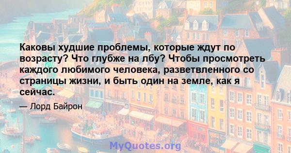 Каковы худшие проблемы, которые ждут по возрасту? Что глубже на лбу? Чтобы просмотреть каждого любимого человека, разветвленного со страницы жизни, и быть один на земле, как я сейчас.