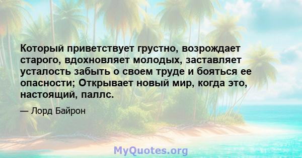 Который приветствует грустно, возрождает старого, вдохновляет молодых, заставляет усталость забыть о своем труде и бояться ее опасности; Открывает новый мир, когда это, настоящий, паллс.