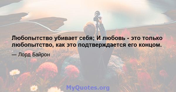 Любопытство убивает себя; И любовь - это только любопытство, как это подтверждается его концом.