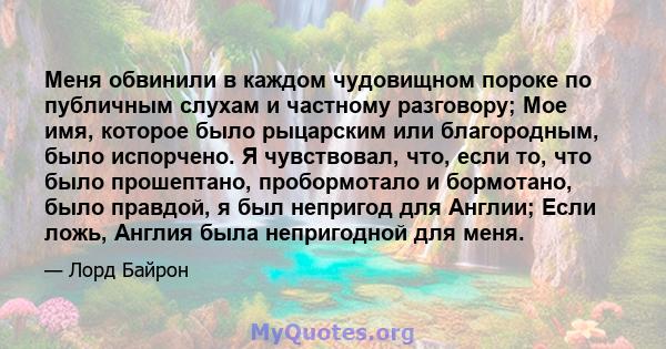 Меня обвинили в каждом чудовищном пороке по публичным слухам и частному разговору; Мое имя, которое было рыцарским или благородным, было испорчено. Я чувствовал, что, если то, что было прошептано, пробормотало и