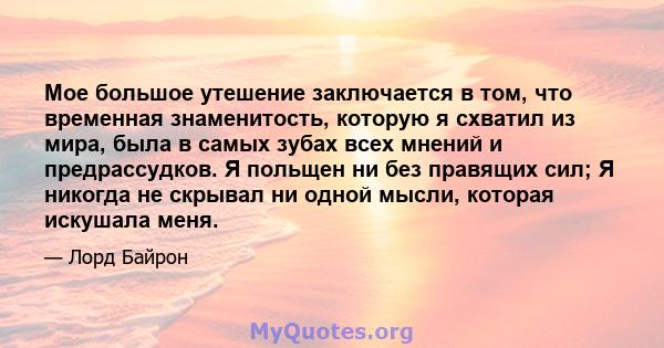 Мое большое утешение заключается в том, что временная знаменитость, которую я схватил из мира, была в самых зубах всех мнений и предрассудков. Я польщен ни без правящих сил; Я никогда не скрывал ни одной мысли, которая