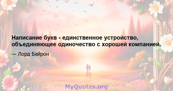 Написание букв - единственное устройство, объединяющее одиночество с хорошей компанией.