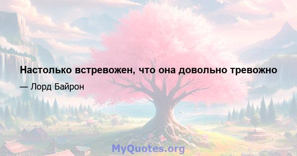 Настолько встревожен, что она довольно тревожно