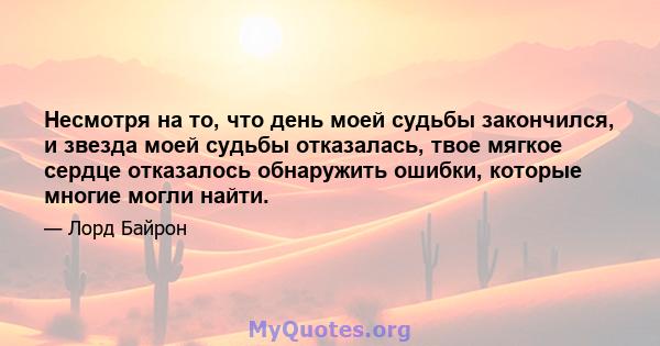 Несмотря на то, что день моей судьбы закончился, и звезда моей судьбы отказалась, твое мягкое сердце отказалось обнаружить ошибки, которые многие могли найти.