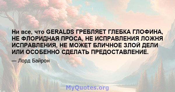 Ни все, что GERALDS ГРЕБЛЯЕТ ГЛЕБКА ГЛОФИНА, НЕ ФЛОРИДНАЯ ПРОСА, НЕ ИСПРАВЛЕНИЯ ЛОЖНЯ ИСПРАВЛЕНИЯ, НЕ МОЖЕТ БЛИЧНОЕ ЗЛОЙ ДЕЛИ ИЛИ ОСОБЕННО СДЕЛАТЬ ПРЕДОСТАВЛЕНИЕ.