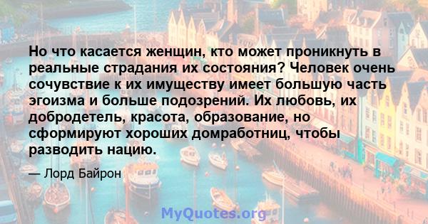 Но что касается женщин, кто может проникнуть в реальные страдания их состояния? Человек очень сочувствие к их имуществу имеет большую часть эгоизма и больше подозрений. Их любовь, их добродетель, красота, образование,