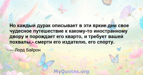 Но каждый дурак описывает в эти яркие дни свое чудесное путешествие к какому-то иностранному двору и порождает его кварто, и требует вашей похвалы,- смерти его издателю, его спорту.