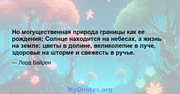 Но могущественная природа границы как ее рождения; Солнце находится на небесах, а жизнь на земле: цветы в долине, великолепие в луче, здоровье на шторме и свежесть в ручье.