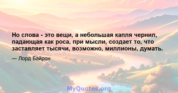 Но слова - это вещи, а небольшая капля чернил, падающая как роса, при мысли, создает то, что заставляет тысячи, возможно, миллионы, думать.