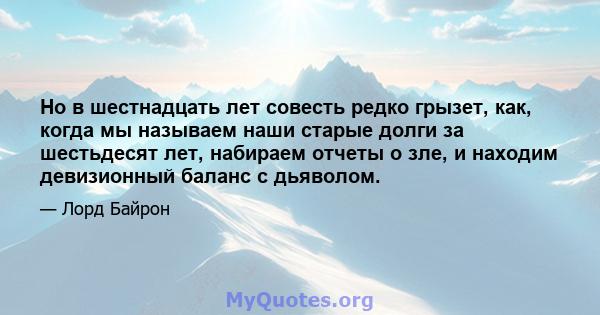 Но в шестнадцать лет совесть редко грызет, как, когда мы называем наши старые долги за шестьдесят лет, набираем отчеты о зле, и находим девизионный баланс с дьяволом.