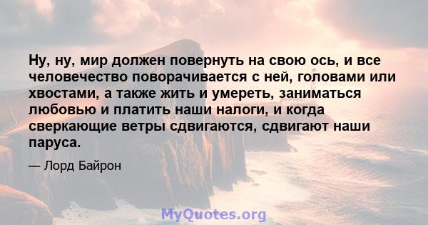 Ну, ну, мир должен повернуть на свою ось, и все человечество поворачивается с ней, головами или хвостами, а также жить и умереть, заниматься любовью и платить наши налоги, и когда сверкающие ветры сдвигаются, сдвигают