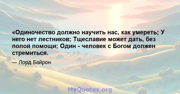 «Одиночество должно научить нас, как умереть; У него нет лестников; Тщеславие может дать, без полой помощи; Один - человек с Богом должен стремиться.