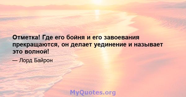 Отметка! Где его бойня и его завоевания прекращаются, он делает уединение и называет это волной!