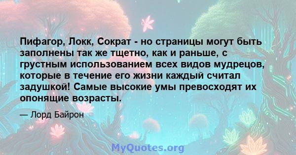 Пифагор, Локк, Сократ - но страницы могут быть заполнены так же тщетно, как и раньше, с грустным использованием всех видов мудрецов, которые в течение его жизни каждый считал задушкой! Самые высокие умы превосходят их