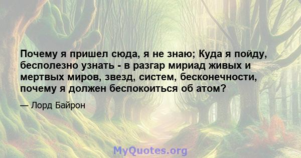 Почему я пришел сюда, я не знаю; Куда я пойду, бесполезно узнать - в разгар мириад живых и мертвых миров, звезд, систем, бесконечности, почему я должен беспокоиться об атом?