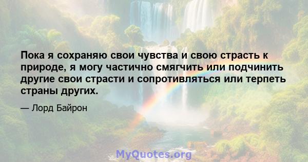 Пока я сохраняю свои чувства и свою страсть к природе, я могу частично смягчить или подчинить другие свои страсти и сопротивляться или терпеть страны других.