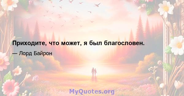 Приходите, что может, я был благословен.