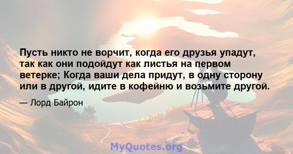 Пусть никто не ворчит, когда его друзья упадут, так как они подойдут как листья на первом ветерке; Когда ваши дела придут, в одну сторону или в другой, идите в кофейню и возьмите другой.