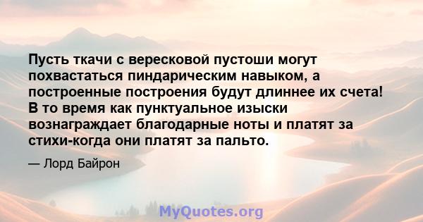 Пусть ткачи с вересковой пустоши могут похвастаться пиндарическим навыком, а построенные построения будут длиннее их счета! В то время как пунктуальное изыски вознаграждает благодарные ноты и платят за стихи-когда они