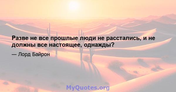 Разве не все прошлые люди не расстались, и не должны все настоящее, однажды?