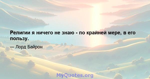 Религии я ничего не знаю - по крайней мере, в его пользу.