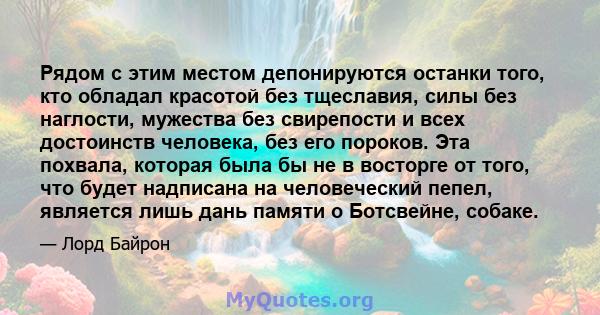 Рядом с этим местом депонируются останки того, кто обладал красотой без тщеславия, силы без наглости, мужества без свирепости и всех достоинств человека, без его пороков. Эта похвала, которая была бы не в восторге от