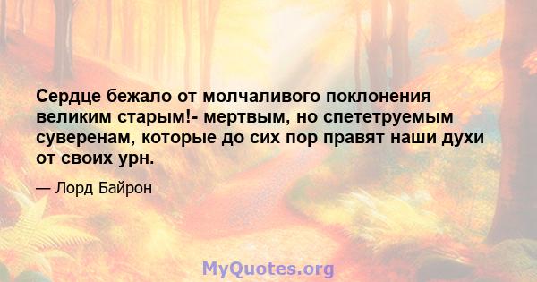 Сердце бежало от молчаливого поклонения великим старым!- мертвым, но спететруемым суверенам, которые до сих пор правят наши духи от своих урн.