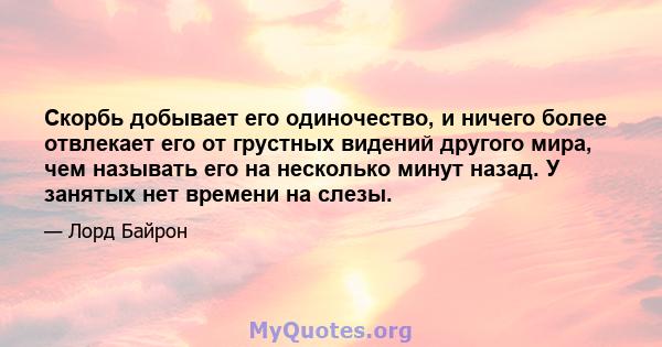 Скорбь добывает его одиночество, и ничего более отвлекает его от грустных видений другого мира, чем называть его на несколько минут назад. У занятых нет времени на слезы.