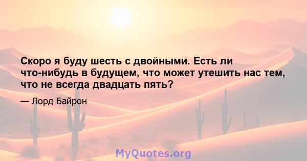 Скоро я буду шесть с двойными. Есть ли что-нибудь в будущем, что может утешить нас тем, что не всегда двадцать пять?