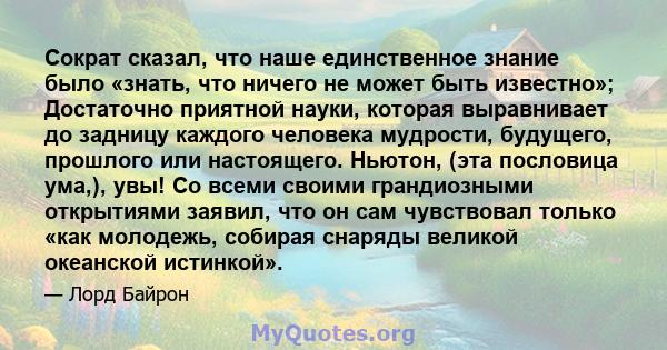 Сократ сказал, что наше единственное знание было «знать, что ничего не может быть известно»; Достаточно приятной науки, которая выравнивает до задницу каждого человека мудрости, будущего, прошлого или настоящего.