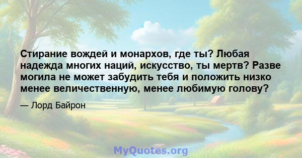 Стирание вождей и монархов, где ты? Любая надежда многих наций, искусство, ты мертв? Разве могила не может забудить тебя и положить низко менее величественную, менее любимую голову?