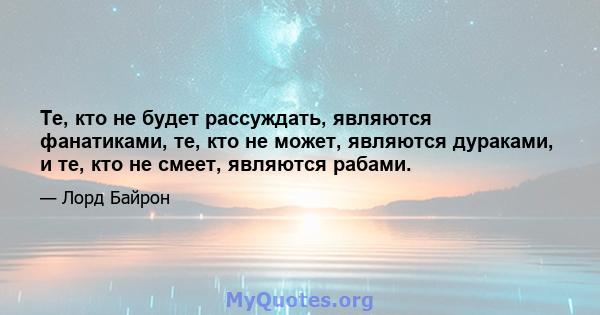 Те, кто не будет рассуждать, являются фанатиками, те, кто не может, являются дураками, и те, кто не смеет, являются рабами.