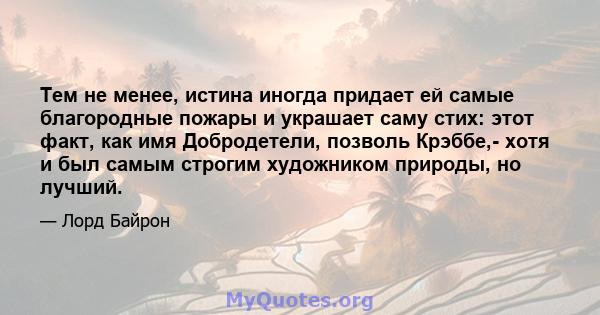 Тем не менее, истина иногда придает ей самые благородные пожары и украшает саму стих: этот факт, как имя Добродетели, позволь Крэббе,- хотя и был самым строгим художником природы, но лучший.