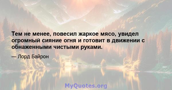 Тем не менее, повесил жаркое мясо, увидел огромный сияние огня и готовит в движении с обнаженными чистыми руками.